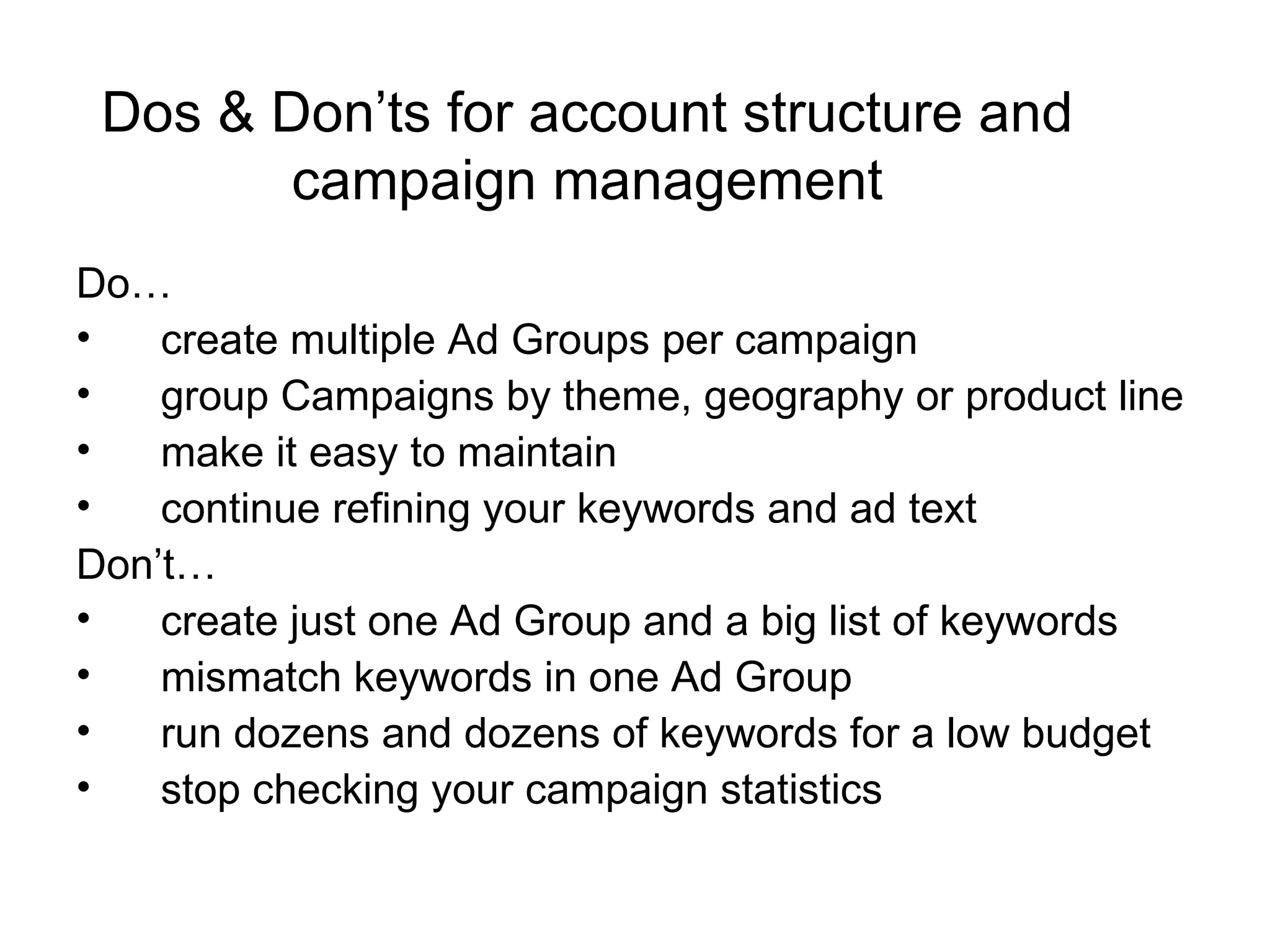 Dos & Don’ts for account structure and campaign management Do…  create multiple Ad Groups per campaign  group Campaigns by theme, geography or product line make it easy to maintain continue refining your keywords and ad text Don’t… create just one Ad Group and a big list of keywords mismatch keywords in one Ad Group run dozens and dozens of keywords for a low budget stop checking your campaign statistics 