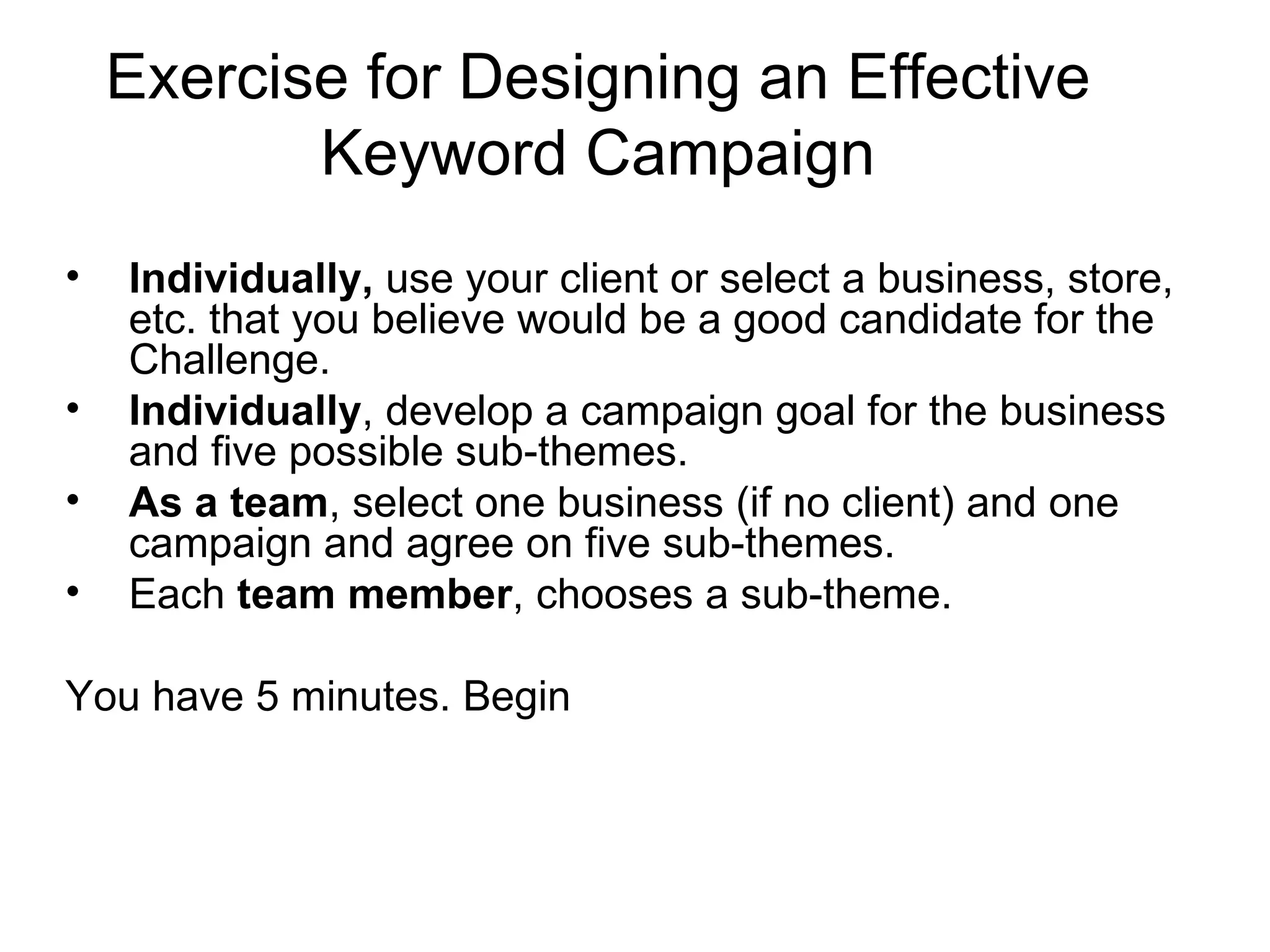 Exercise for Designing an Effective Keyword Campaign Individually,  use your client or select a business, store, etc. that you believe would be a good candidate for the Challenge. Individually , develop a campaign goal for the business and five possible sub-themes. As a team , select one business (if no client) and one campaign and agree on five sub-themes. Each  team member , chooses a sub-theme. You have 5 minutes. Begin 