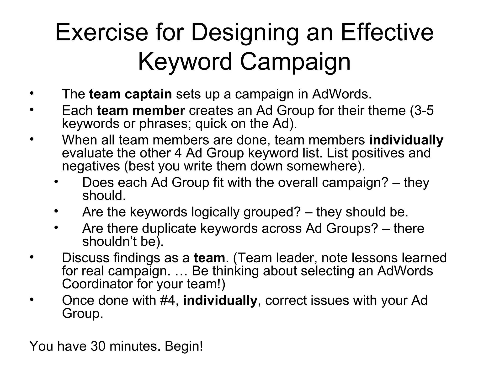 Exercise for Designing an Effective Keyword Campaign The  team captain  sets up a campaign in AdWords. Each  team member  creates an Ad Group for their theme (3-5 keywords or phrases; quick on the Ad). When all team members are done, team members  individually  evaluate the other 4 Ad Group keyword list. List positives and negatives (best you write them down somewhere).  Does each Ad Group fit with the overall campaign? – they should. Are the keywords logically grouped? – they should be. Are there duplicate keywords across Ad Groups? – there shouldn’t be). Discuss findings as a  team . (Team leader, note lessons learned for real campaign. … Be thinking about selecting an AdWords Coordinator for your team!) Once done with #4,  individually , correct issues with your Ad Group. You have 30 minutes. Begin! 