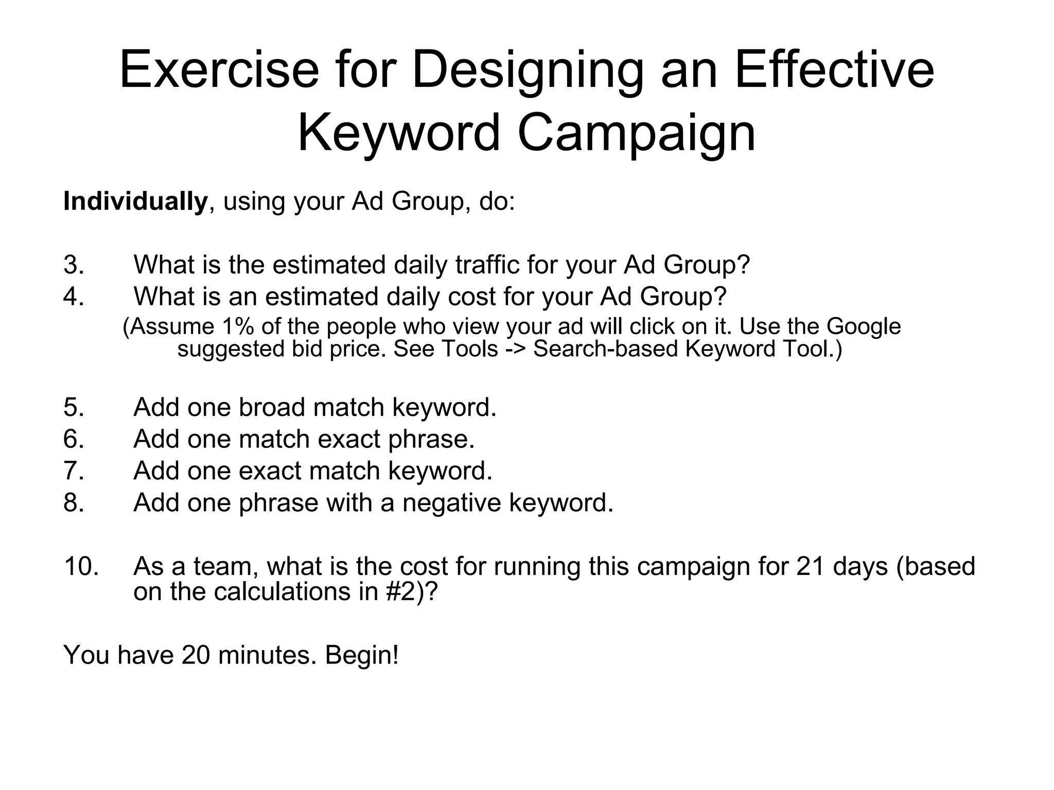 Exercise for Designing an Effective Keyword Campaign Individually , using your Ad Group, do: What is the estimated daily traffic for your Ad Group? What is an estimated daily cost for your Ad Group? (Assume 1% of the people who view your ad will click on it. Use the Google suggested bid price. See Tools -> Search-based Keyword Tool.) Add one broad match keyword. Add one match exact phrase. Add one exact match keyword. Add one phrase with a negative keyword. As a team, what is the cost for running this campaign for 21 days (based on the calculations in #2)? You have 20 minutes. Begin! 