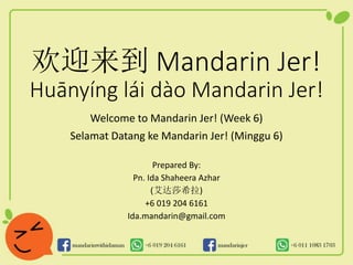 欢迎来到 Mandarin Jer!
Huānyíng lái dào Mandarin Jer!
Welcome to Mandarin Jer! (Week 6)
Selamat Datang ke Mandarin Jer! (Minggu 6)
Prepared By:
Pn. Ida Shaheera Azhar
(艾达莎希拉)
+6 019 204 6161
Ida.mandarin@gmail.com
 