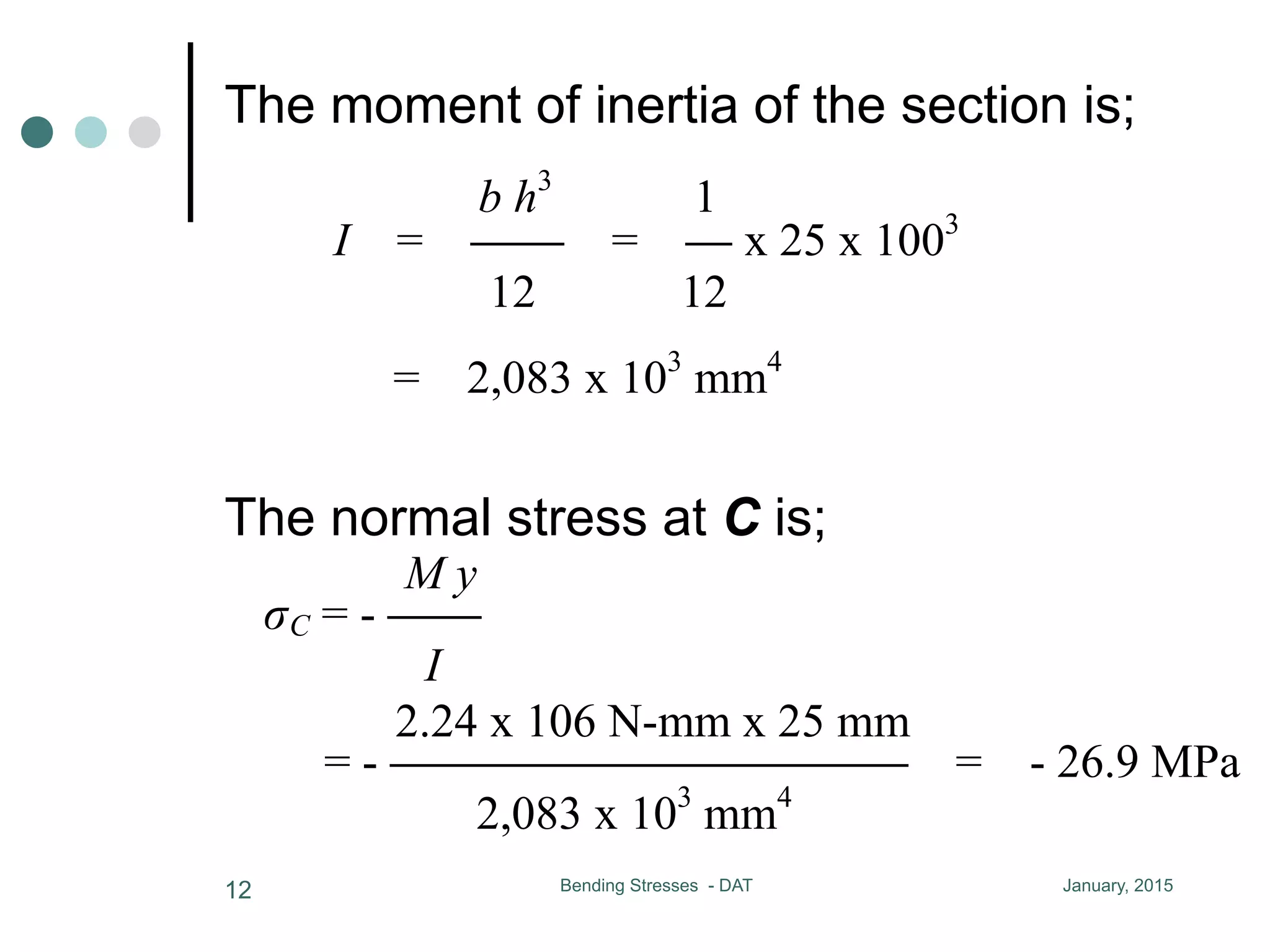 The moment of inertia of the section is;
January, 2015Bending Stresses - DAT12
VC = - 8.4 kN
the moment of inertia of the section is
b h3
1
I = CC = C x 25 x 1003
= 2,083 x 10
12 12
normal stress at C is
M y 2.24 x 106 N-mm x 25 mm
C = - CC = - CCCCCCCCCCC =
I 2,083 x 103
mm4
shear stress at C, calculate QC first
AC = 25 x 25 = 625 mm2
yC = 37.5 mm
QC = AC yC = 23,400 mm3
kN-m
kN
ia of the section is
1
= C x 25 x 1003
= 2,083 x 103
mm4
12
is
2.24 x 106 N-mm x 25 mm
= - CCCCCCCCCCC = - 26.9 MPa
2,083 x 103
mm4
calculate QC first
The normal stress at C is;
VC = - 8.4 kN
the moment of inertia of the section is
b h3
1
I = CC = C x 25 x 1003
= 2,083 x 103
m
12 12
normal stress at C is
M y 2.24 x 106 N-mm x 25 mm
C = - CC = - CCCCCCCCCCC = - 2
I 2,083 x 103
mm4
shear stress at C, calculate QC first
AC = 25 x 25 = 625 mm2
yC = 37.5 mm
MC = 2.24 kN-m
VC = - 8.4 kN
e moment of inertia of the section is
b h3
1
I = CC = C x 25 x 1003
= 2,083 x 103
mm4
12 12
ormal stress at C is
M y 2.24 x 106 N-mm x 25 mm
C = - CC = - CCCCCCCCCCC = - 26.9 MPa
I 2,083 x 103
mm4
hear stress at C, calculate QC first
 