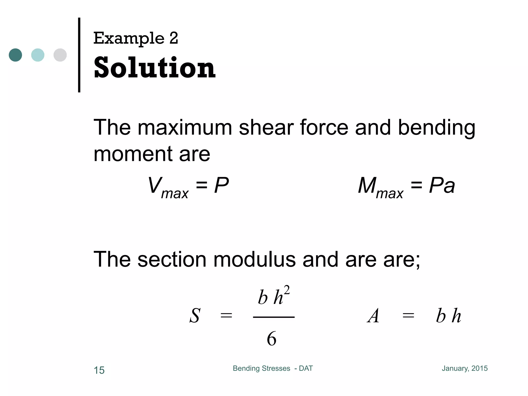 Example 2
Solution
The maximum shear force and bending
moment are
Vmax = P Mmax = Pa
January, 2015Bending Stresses - DAT15
The section modulus and are are;
a = 0.5 m allow = 11 MPa al
determine Pmax
the maximum shear force and bending momen
Vmax = P Mmax = P a
the section modulus and area are
b h2
S = CC A = b h
6
maximum normal and shear stresses are
 