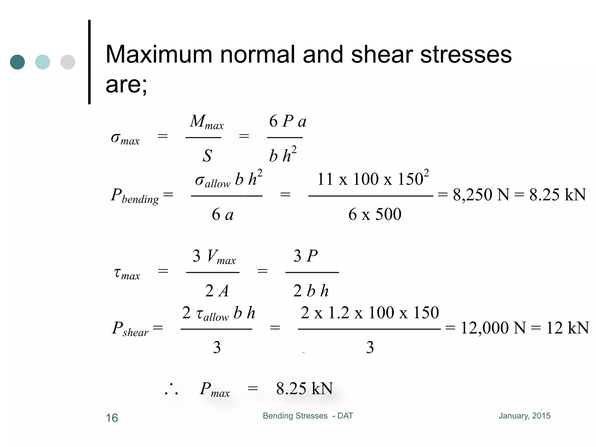 Maximum normal and shear stresses
are;
January, 2015Bending Stresses - DAT16
b h2
S = CC A = b h
6
maximum normal and shear stresses are
Mmax 6 P a 3 Vmax 3 P
max = CC = CC max = CCC = CCC
S b h2
2 A 2 b h
allow b h2
11 x 100 x 1502
Pbending = CCCC = CCCCCCC = 8,250 N = 8.25 kN
6 a 6 x 500
2 allow b h 2 x 1.2 x 100 x 150
Pshear = CCCC = CCCCCCCC = 12,000 N = 12 kN
3 3
Pmax = 8.25 kN
8-9 Shear Stresses in Beam of Circular Cross Section
V Q r4
b h2
S = CC A = b h
6
maximum normal and shear stresses are
Mmax 6 P a 3 Vmax 3 P
max = CC = CC max = CCC = CCC
S b h2
2 A 2 b h
allow b h2
11 x 100 x 1502
Pbending = CCCC = CCCCCCC = 8,250 N = 8.25 kN
6 a 6 x 500
2 allow b h 2 x 1.2 x 100 x 150
Pshear = CCCC = CCCCCCCC = 12,000 N = 12 kN
3 3
Pmax = 8.25 kN
8-9 Shear Stresses in Beam of Circular Cross Section
V Q r4
= CC I = CC for solid section
ce and bending moment are
Mmax = P a
d area are
A = b h
shear stresses are
6 P a 3 Vmax 3 P
= CC max = CCC = CCC
b h2
2 A 2 b h
b h2
11 x 100 x 1502
CC = CCCCCCC = 8,250 N = 8.25 kN
6 x 500
h 2 x 1.2 x 100 x 150
C = CCCCCCCC = 12,000 N = 12 kN
3
Vmax = P Mmax = P a
the section modulus and area are
b h2
S = CC A = b h
6
maximum normal and shear stresses are
Mmax 6 P a 3 Vmax 3 P
max = CC = CC max = CCC = CCC
S b h2
2 A 2 b h
allow b h2
11 x 100 x 1502
Pbending = CCCC = CCCCCCC = 8,250 N = 8.25 kN
6 a 6 x 500
2 allow b h 2 x 1.2 x 100 x 150
Pshear = CCCC = CCCCCCCC = 12,000 N = 12 kN
3 3
Pmax = 8.25 kN
Vmax = P Mmax = P a
the section modulus and area are
b h2
S = CC A = b h
6
maximum normal and shear stresses are
Mmax 6 P a 3 Vmax
max = CC = CC max = CCC =
S b h2
2 A
allow b h2
11 x 100 x 1502
Pbending = CCCC = CCCCCCC = 8,250 N
6 a 6 x 500
2 allow b h 2 x 1.2 x 100 x 150
Pshear = CCCC = CCCCCCCC = 12,000
3 3
Pmax = 8.25 kN
 
