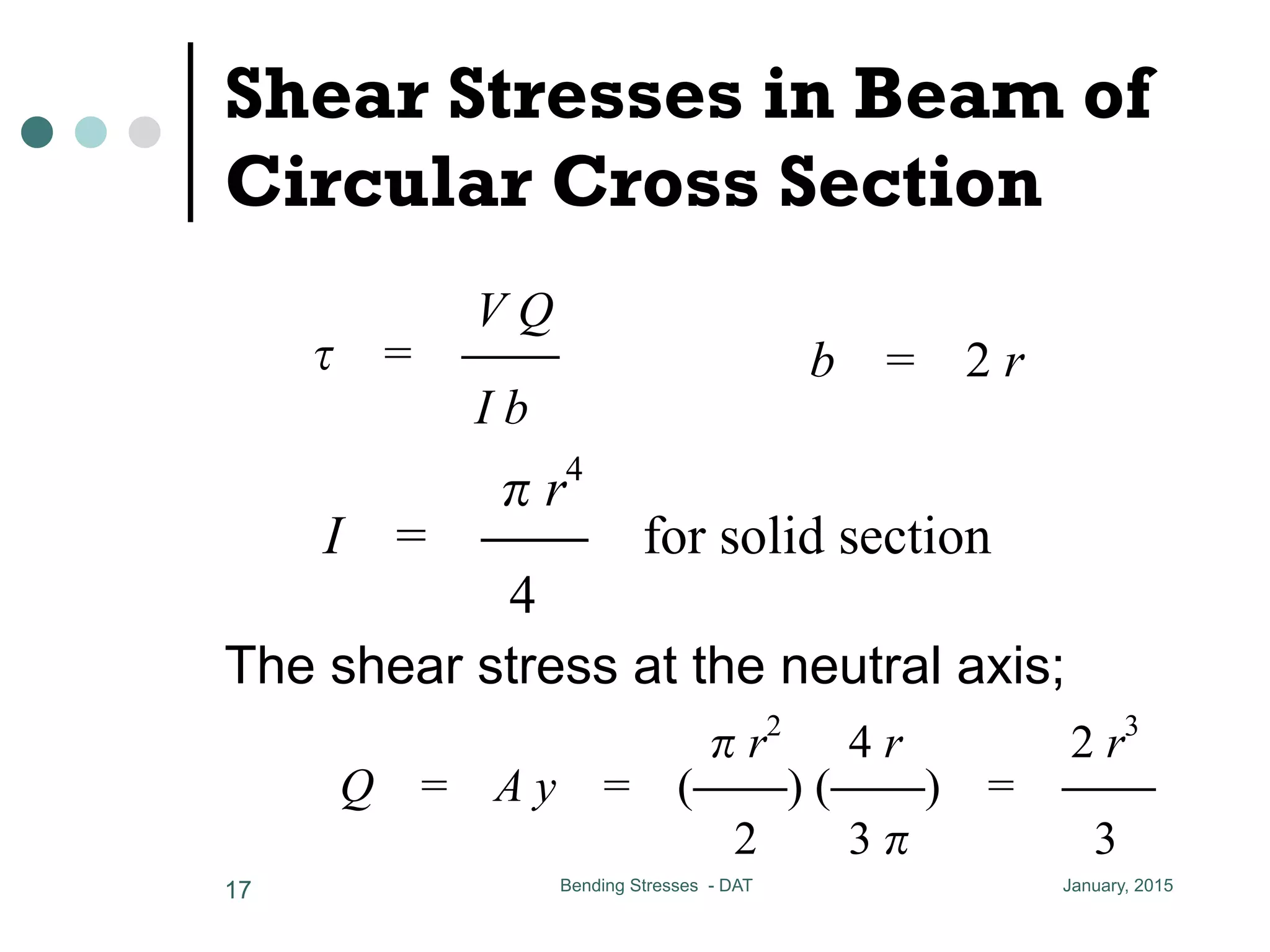 Shear Stresses in Beam of
Circular Cross Section
The shear stress at the neutral axis;
January, 2015Bending Stresses - DAT17
Pmax = 8.25 kN
8-9 Shear Stresses in Beam of Circular Cross Section
V Q r4
= CC I = CC for solid section
I b 4
the shear stress at the neutral axis
r2
4 r 2 r3
Q = A y = (CC) (CC) = CC
2 3 3
hear = CCCC = CCCCCCCC = 12,000 N = 1
3 3
max = 8.25 kN
Stresses in Beam of Circular Cross Section
V Q r4
= CC I = CC for solid section
I b 4
ar stress at the neutral axis
r2
4 r 2 r3
= A y = (CC) (CC) = CC b = 2 r
Pshear = CCCC = CCCCCCCC = 1
3 3
Pmax = 8.25 kN
8-9 Shear Stresses in Beam of Circular Cross Section
V Q r4
= CC I = CC for solid section
I b 4
the shear stress at the neutral axis
r2
4 r 2 r3
Q = A y = (CC) (CC) = CC
2 3 3
25
Q r
C I = CC for solid section
4
at the neutral axis
r2
4 r 2 r3
y = (CC) (CC) = CC b = 2 r
2 3 3
 