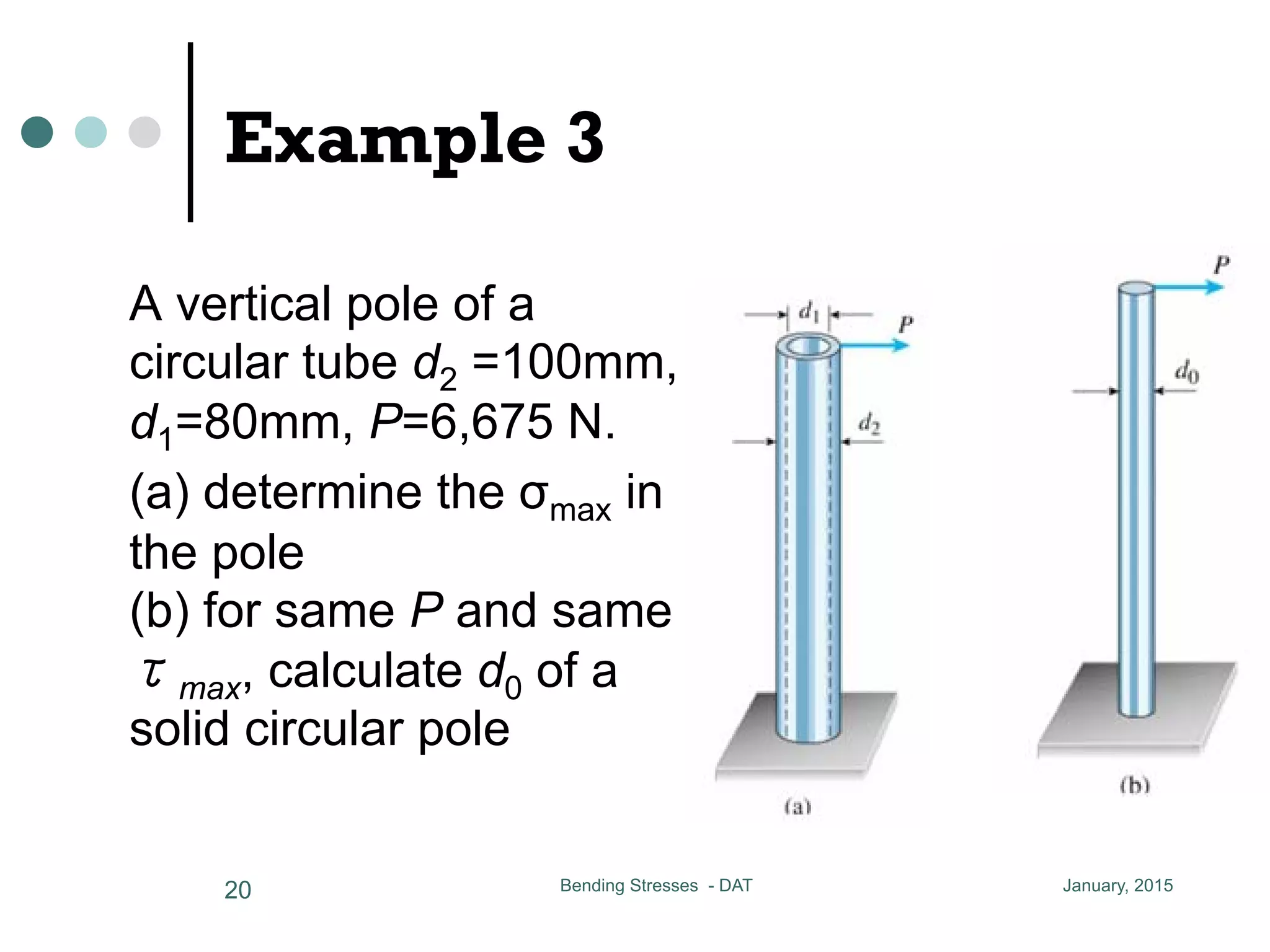 Example 3
A vertical pole of a
circular tube d2 =100mm,
d1=80mm, P=6,675 N.
(a) determine the σmax in
the pole
(b) for same P and same
τmax, calculate d0 of a
solid circular pole
January, 2015Bending Stresses - DAT20
A = (r2 - r1 )
le of a circular tube
m d1 = 80 mm P = 6,675 N
e the max in the pole
e P and same max, calculate d0
rcular pole
imum shear stress of a circular
 