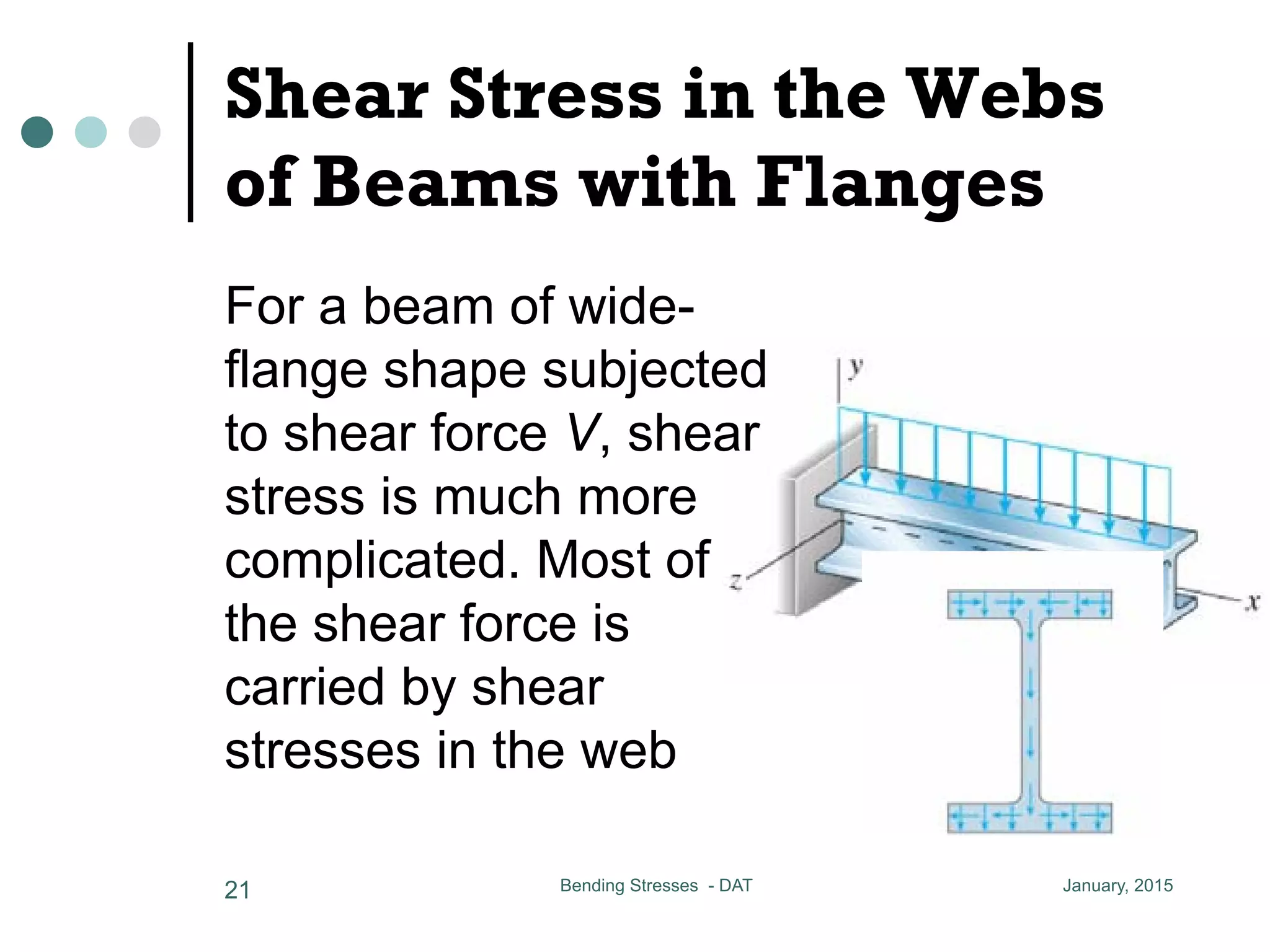 Shear Stress in the Webs
of Beams with Flanges
January, 2015Bending Stresses - DAT21
circular pole has a diameter approximately 5/8 that of
ress in the Webs of Beams with Flanges
am of wide-flange shape
shear force V, shear stress
complicated
he shear force is carried by shear
web
he shear stress at ef, the same
in the case in rectangular beam, i.e.
For a beam of wide-
flange shape subjected
to shear force V, shear
stress is much more
complicated. Most of
the shear force is
carried by shear
stresses in the web
 
