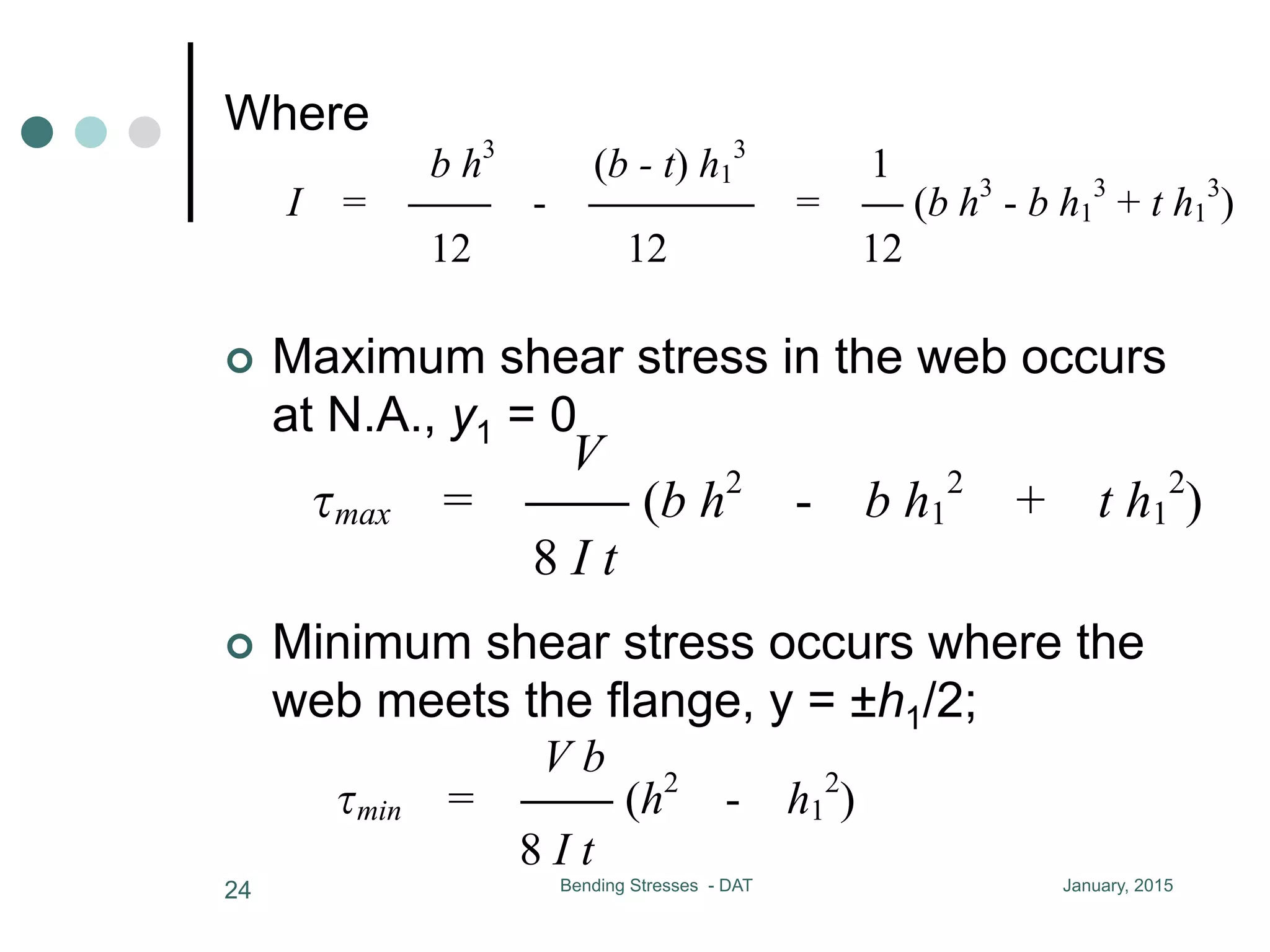 January, 2015Bending Stresses - DAT24
¢  Maximum shear stress in the web occurs
at N.A., y1 = 0
I b 8 I t 8 8
b h3
(b - t) h1
3
1
where I = CC - CCCC = C
12 12 12
maximum shear stress in the web occurs at N.A.,
V
max = CC (b h2
- b h1
2
+ t h1
2
)
8 I t
minimum shear stress occurs where the web mee
h1/2
V b
min = CC (h2
- h1
2
)
= CC = CC [C (h2
- h1
2
) + C (h1
2
- 4 y1
2
)]
I b 8 I t 8 8
b h3
(b - t) h1
3
1
where I = CC - CCCC = C (b h3
- b h1
3
+ t h1
3
)
12 12 12
maximum shear stress in the web occurs at N.A., y1 = 0
V
max = CC (b h2
- b h1
2
+ t h1
2
)
8 I t
minimum shear stress occurs where the web meets the flange, y1 =
h1/2
V b
min = CC (h2
- h1
2
)
8 I t
the maximum stress in the web is from 10% to 60% greater than the
I b 8 I t 8 8
b h3
(b - t) h1
3
1
where I = CC - CCCC = C (b h3
12 12 12
maximum shear stress in the web occurs at N.A., y1
V
max = CC (b h2
- b h1
2
+ t h1
2
)
8 I t
minimum shear stress occurs where the web meets th
h1/2
V b
min = CC (h2
- h1
2
)
8 I t
¢  Minimum shear stress occurs where the
web meets the flange, y = ±h1/2;
Where
 
