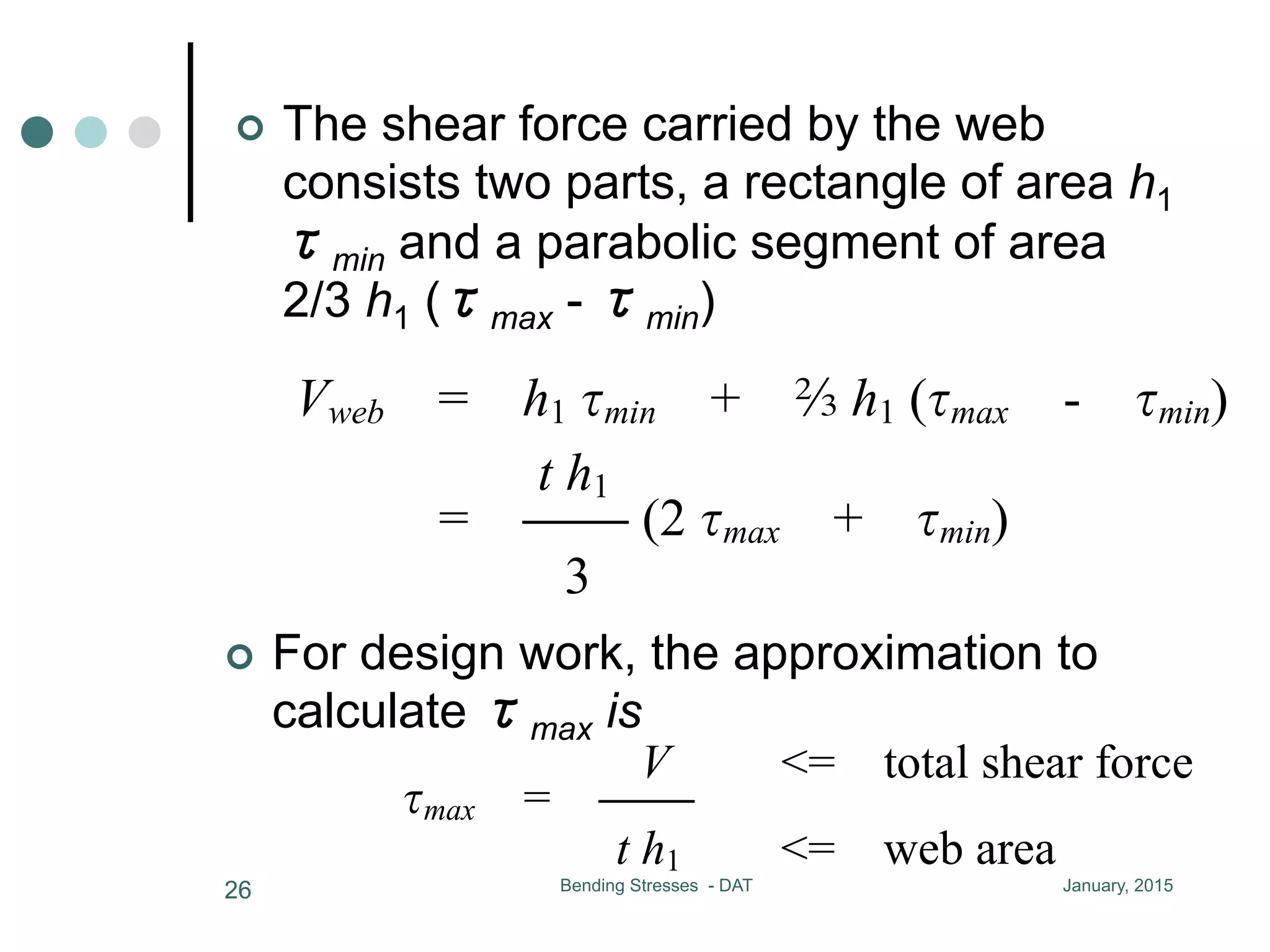 January, 2015Bending Stresses - DAT26
¢  The shear force carried by the web
consists two parts, a rectangle of area h1
τmin and a parabolic segment of area
2/3 h1 (τmax - τmin)
28
the maximum stress in the web is from 10% to
minimum stress
the shear force carried by the web consists two pa
h1 min and a parabolic segment of area b h1 ( max
Vweb = h1 min + b h1 ( max - min)
t h1
= CC (2 max + min)
3
Vweb = 90% ~ 98% of total V
for design work, the approximation to calculate
V <= total shear force
¢  For design work, the approximation to
calculate τmax is
t h1
= CC (2 max + min)
3
Vweb = 90% ~ 98% of total V
for design work, the approximation to calculate
V <= total shear force
max = CC
t h1 <= web area
 