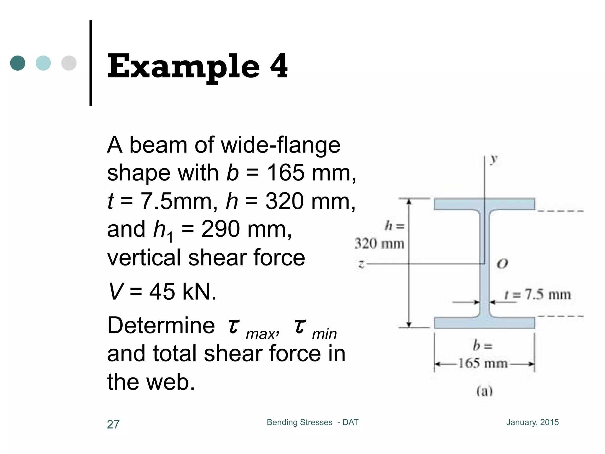 Example 4
January, 2015Bending Stresses - DAT27
a beam of wide-flange shape wit
and h1 = 290 mm, vertical shear forc
determine max, min and total
the moment of inertia of the cros
A beam of wide-flange
shape with b = 165 mm,
t = 7.5mm, h = 320 mm,
and h1 = 290 mm,
vertical shear force
V = 45 kN.
Determine τmax, τmin
and total shear force in
the web.
 