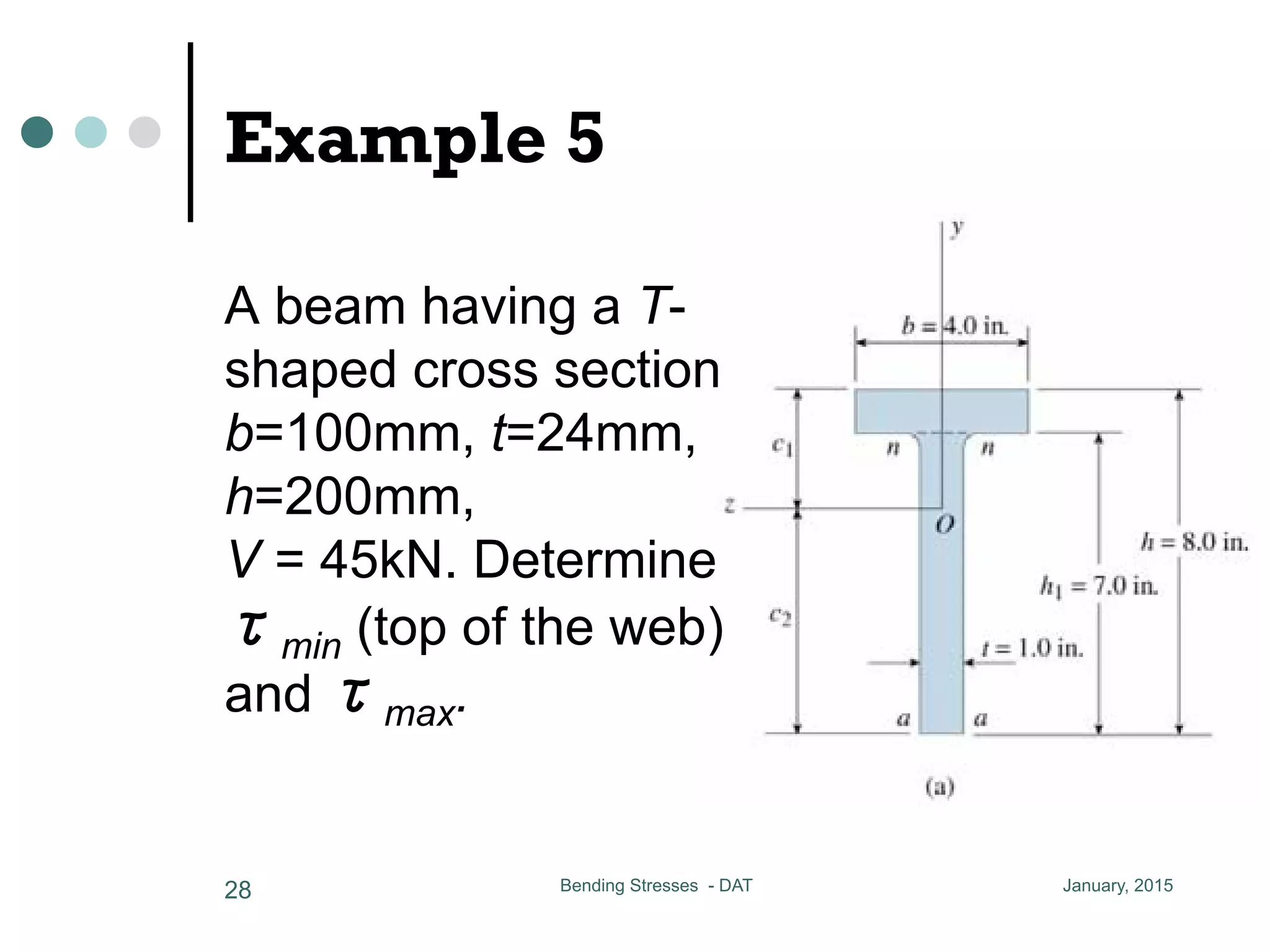 V
CC = 20.7 MPa
h1
a T-shaped cross section
= 24 mm h = 200 mm
(top of the web) and max
6 x 24 x 12 + 200 x 24 x 100
CCCCCCCCCCC = 75.77 mm
Example 5
A beam having a T-
shaped cross section
b=100mm, t=24mm,
h=200mm,
V = 45kN. Determine
τmin (top of the web)
and τmax.
January, 2015Bending Stresses - DAT28
 