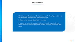 Selenium IDE
• IDE (Integrated Development Environment) is a Firefox plugin and is one
of the simplest frameworks in the Selenium Suite.
• It allows us to record and playback the scripts.
• If you wish to create scripts using Selenium the IDE, you should use
Selenium RC or Selenium WebDriver to write advanced and robust test
cases.
 