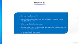 Selenium RC
• Also known as Selenium 1.
• Main Selenium project for a long time before the WebDriver merge
brought up Selenium 2.
• Relies on JavaScript for automation.
• Supports Ruby, PHP, Python, Perl, C#, Java, Javascript. It supports all the
browsers currently available.
• RC is now officially deprecated.
 