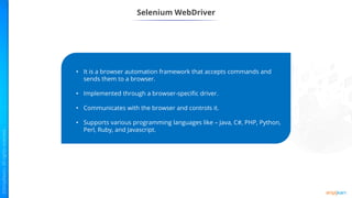 Selenium WebDriver
• It is a browser automation framework that accepts commands and
sends them to a browser.
• Implemented through a browser-specific driver.
• Communicates with the browser and controls it.
• Supports various programming languages like – Java, C#, PHP, Python,
Perl, Ruby, and Javascript.
 