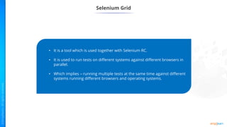 Selenium Grid
• It is a tool which is used together with Selenium RC.
• It is used to run tests on different systems against different browsers in
parallel.
• Which implies – running multiple tests at the same time against different
systems running different browsers and operating systems.
 