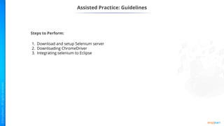 Assisted Practice: Guidelines
Steps to Perform:
1. Download and setup Selenium server
2. Downloading ChromeDriver
3. Integrating selenium to Eclipse
 