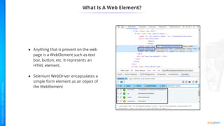 What Is A Web Element?
● Anything that is present on the web
page is a WebElement such as text
box, button, etc. It represents an
HTML element.
● Selenium WebDriver encapsulates a
simple form element as an object of
the WebElement
 