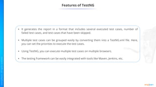 Features of TestNG
• It generates the report in a format that includes several executed test cases, number of
failed test cases, and test cases that have been skipped.
• Multiple test cases can be grouped easily by converting them into a TestNG.xml file. Here,
you can set the priorities to execute the test cases.
• Using TestNG, you can execute multiple test cases on multiple browsers.
• The testing framework can be easily integrated with tools like Maven, Jenkins, etc.
 