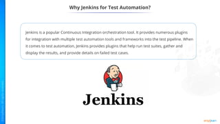 Why Jenkins for Test Automation?
Jenkins is a popular Continuous Integration orchestration tool. It provides numerous plugins
for integration with multiple test automation tools and frameworks into the test pipeline. When
it comes to test automation, Jenkins provides plugins that help run test suites, gather and
display the results, and provide details on failed test cases.
 
