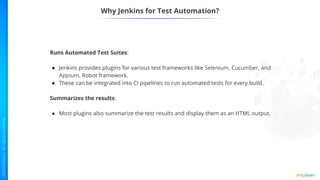 Why Jenkins for Test Automation?
Runs Automated Test Suites:
● Jenkins provides plugins for various test frameworks like Selenium, Cucumber, and
Appium, Robot framework.
● These can be integrated into CI pipelines to run automated tests for every build.
Summarizes the results:
● Most plugins also summarize the test results and display them as an HTML output.
 