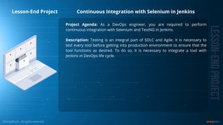 Project Agenda: As a DevOps engineer, you are required to perform
continuous integration with Selenium and TestNG in Jenkins.
Description: Testing is an integral part of SDLC and Agile. It is necessary to
test every tool before getting into production environment to ensure that the
tool functions as desired. To do so, it is necessary to integrate a tool with
Jenkins in DevOps life cycle.
Continuous Integration with Selenium in Jenkins
Lesson-End Project
 