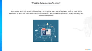 What Is Automation Testing?
Automation testing is a method in software testing that uses special software tools to control the
execution of tests and compares the actual test results with the expected results. It requires very less
human intervention.
 