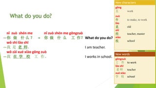 nǐ zuò shén me nǐ zuò shén me gōngzuò
—你 做 什 么 ？ = 你 做 什 么 工 作？What do you do?
wǒ shì lǎo shī
—我 是 老 师。 I am teacher.
wǒ zài xué xiào gōng zuò
—我 在 学 校 工 作。 I works in school.
What do you do?
gōng
工 work
zuò
作 to make, to work
lǎo
老 old
shī
师 teacher, master
xiào
校 school
New characters
gōngzuò
工 作 to work
lǎo shī
老 师 teacher
xué xiào
学 校 school
New words
 