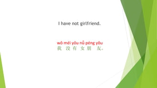 I have not girlfriend.
wǒ méi yǒu nǚ péng yǒu
我 没 有 女 朋 友。
 