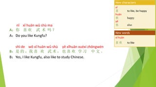 nǐ xǐ huān wǔ shù ma
A：你 喜 欢 武 术 吗 ？
A：Do you like Kungfu?
shì de wǒ xǐ huān wǔ shù yě xǐhuān xuéxí zhōngwén
B：是 的 ，我 喜 欢 武 术 ， 也 喜 欢 学 习 中 文 。
B：Yes, I like Kungfu, also like to study Chinese.
xǐ
喜 to like, be happy
huān
欢 happy
yě
也 also
New characters
xǐ huān
喜 欢 to like
New words
 