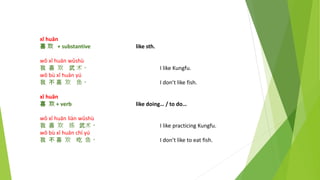xǐ huān
喜 欢 + substantive like sth.
wǒ xǐ huān wǔshù
我 喜 欢 武 术。 I like Kungfu.
wǒ bù xǐ huān yú
我 不 喜 欢 鱼。 I don’t like fish.
xǐ huān
喜 欢 + verb like doing… / to do…
wǒ xǐ huān liàn wǔshù
我 喜 欢 练 武术。 I like practicing Kungfu.
wǒ bù xǐ huān chī yú
我 不 喜 欢 吃 鱼。 I don’t like to eat fish.
 