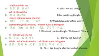 nǐ zài zuò shén me
A： 你 在 做 什 么？ A: What are you doing?
wǒ zài liàn wǔshù
B： 我 在 练 武术。 B:I’m practicing Kongfu.
nǐmen shàngwǔ zuòle shénme
A： 你们 上午 做了 什么？ A: What did you do before lunch?.
wǒmen méiyǒu liàn wǔshù wǒmen xuéxí le zhōngwén
B： 我们 没有 练 武术。 我们 学习 了 中 文。
B: We didn’t practice Kongfu. We learned Chinese.
nǐ xǐ huān wǔ shù ma
A：你 喜 欢 武 术 吗 ？ A：Do you like Kungfu?
shì de wǒ xǐ huān wǔ shù yě xǐhuān xuéxí zhōngwén
B：是 的 ，我 喜 欢 武 术 ， 也 喜 欢 学 习 中 文 。
B：Yes, I like Kungfu, also like to study Chinese.
 