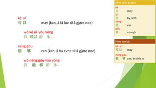 kě yǐ
可 以 may (kan, å få lov til å gjøre noe)
wǒ kě yǐ yóu yǒng
我 可以 游 泳。
néng gòu
能 够 can (kan, å ha evne til å gjøre noe)
wǒ néng gòu yóu yǒng
我 能 够 游 泳。
kě
可 may
yǐ
以 by, with
néng
能 can
gòu
够 enough
New characters
kě yǐ
可 以 may
néng gòu
能 够 can, be able to
New words
 