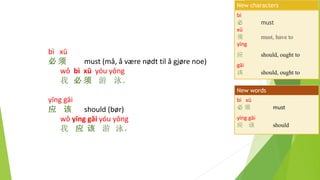 bì xū
必 须 must (må, å være nødt til å gjøre noe)
wǒ bì xū yóu yǒng
我 必 须 游 泳。
yīng gāi
应 该 should (bør)
wǒ yīng gāi yóu yǒng
我 应 该 游 泳。
bì
必 must
xū
须 must, have to
yīng
应 should, ought to
gāi
该 should, ought to
New characters
bì xū
必 须 must
yīng gāi
应 该 should
New words
 
