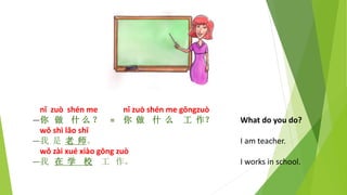 nǐ zuò shén me nǐ zuò shén me gōngzuò
—你 做 什 么 ？ = 你 做 什 么 工 作？ What do you do?
wǒ shì lǎo shī
—我 是 老 师。 I am teacher.
wǒ zài xué xiào gōng zuò
—我 在 学 校 工 作。 I works in school.
 
