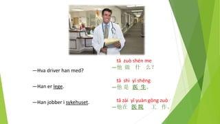 tā zuò shén me
—他 做 什 么？
tā shì yī shēng
—他 是 医 生。
tā zài yī yuàn gōng zuò
—他在 医 院 工 作。
—Hva driver han med?
—Han er lege.
—Han jobber i sykehuset.
 