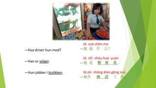 tā zuò shén me
—她 做 什 么？
tā shì shòu huò yuán
—她 是 售 货 员 。
tā zài shāng diàn gōng zuò
—她在 商 店 工 作。
—Hva driver hun med?
—Han er selger.
—Hun jobber i butikken.
 