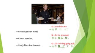 tā zuò shén me
—他 做 什 么？
tā shì fú wù yuán
—他 是 服 务 员 。
tā zài cān tīng gōng zuò
—他 在 餐 厅 工 作。
—Hva driver han med?
—Han er servitør.
—Han jobber i restaurant.
 