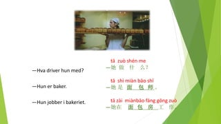 tā zuò shén me
—她 做 什 么？
tā shì miàn bāo shī
—她 是 面 包 师 。
tā zài miànbāo fáng gōng zuò
—她在 面 包 房 工 作。
—Hva driver hun med?
—Hun er baker.
—Hun jobber i bakeriet.
 