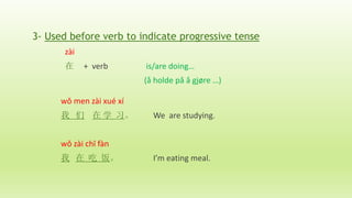 3- Used before verb to indicate progressive tense
zài
在 + verb is/are doing…
(å holde på å gjøre …)
wǒ men zài xué xí
我 们 在 学 习。 We are studying.
wǒ zài chī fàn
我 在 吃 饭。 I’m eating meal.
 