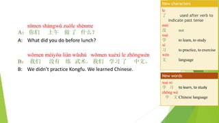 nǐmen shàngwǔ zuòle shénme
A： 你们 上午 做 了 什么？
A: What did you do before lunch?
wǒmen méiyǒu liàn wǔshù wǒmen xuéxí le zhōngwén
B： 我们 没有 练 武术。 我们 学习 了 中文。
B: We didn’t practice Kongfu. We learned Chinese.
le
了 used after verb to
indicate past tense
méi
没 not
xué
学 to learn, to study
xí
习 to practice, to exercise
wén
文 language
New characters
xué xí
学 习 to learn, to study
zhōng wé
中 文 Chinese language
New words
 