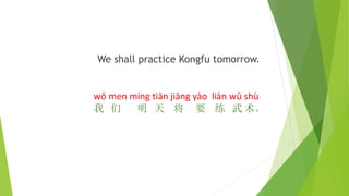 We shall practice Kongfu tomorrow.
wǒ men míng tiān jiāng yào liàn wǔ shù
我 们 明 天 将 要 练 武 术。
 