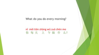 What do you do every morning?
nǐ měi tiān shàng wǔ zuò shén me
你 每 天 上 午 做 什 么？
 