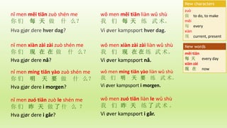 wǒ men měi tiān liàn wǔ shù
我 们 每 天 练 武 术。
Vi øver kampsport hver dag.
zuò
做 to do, to make
měi
每 every
xiàn
现 current, present
New characters
měi tiān
每 天 every day
xiàn zài
现 在 now
New words
nǐ men měi tiān zuò shén me
你 们 每 天 做 什 么？
Hva gjør dere hver dag?
nǐ men xiàn zài zài zuò shén me
你 们 现 在 在 做 什 么？
Hva gjør dere nå?
wǒ men xiàn zài zài liàn wǔ shù
我 们 现 在 在 练 武 术。
Vi øver kampsport nå.
nǐ men míng tiān yào zuò shén me
你 们 明 天 要 做 什 么？
Hva gjør dere i morgen?
wǒ men míng tiān yào liàn wǔ shù
我 们 明 天 要 练 武 术。
Vi øver kampsport i morgen.
nǐ men zuó tiān zuò le shén me
你 们 昨 天 做 了 什 么 ？
Hva gjør dere i går?
wǒ men zuó tiān liàn le wǔ shù
我 们 昨 天 练 了 武 术 。
Vi øver kampsport i går.
 