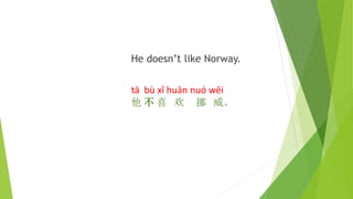 He doesn’t like Norway.
tā bù xǐ huān nuó wēi
他 不 喜 欢 挪 威。
 