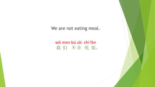 We are not eating meal.
wǒ men bú zài chī fàn
我 们 不 在 吃 饭。
 