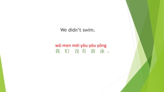 We didn’t swim.
wǒ men méi yǒu yóu yǒng
我 们 没 有 游 泳 。
 
