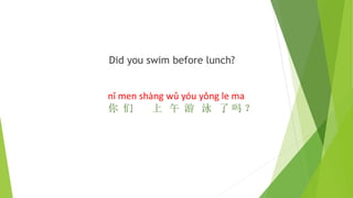 Did you swim before lunch?
nǐ men shàng wǔ yóu yǒng le ma
你 们 上 午 游 泳 了 吗 ？
 