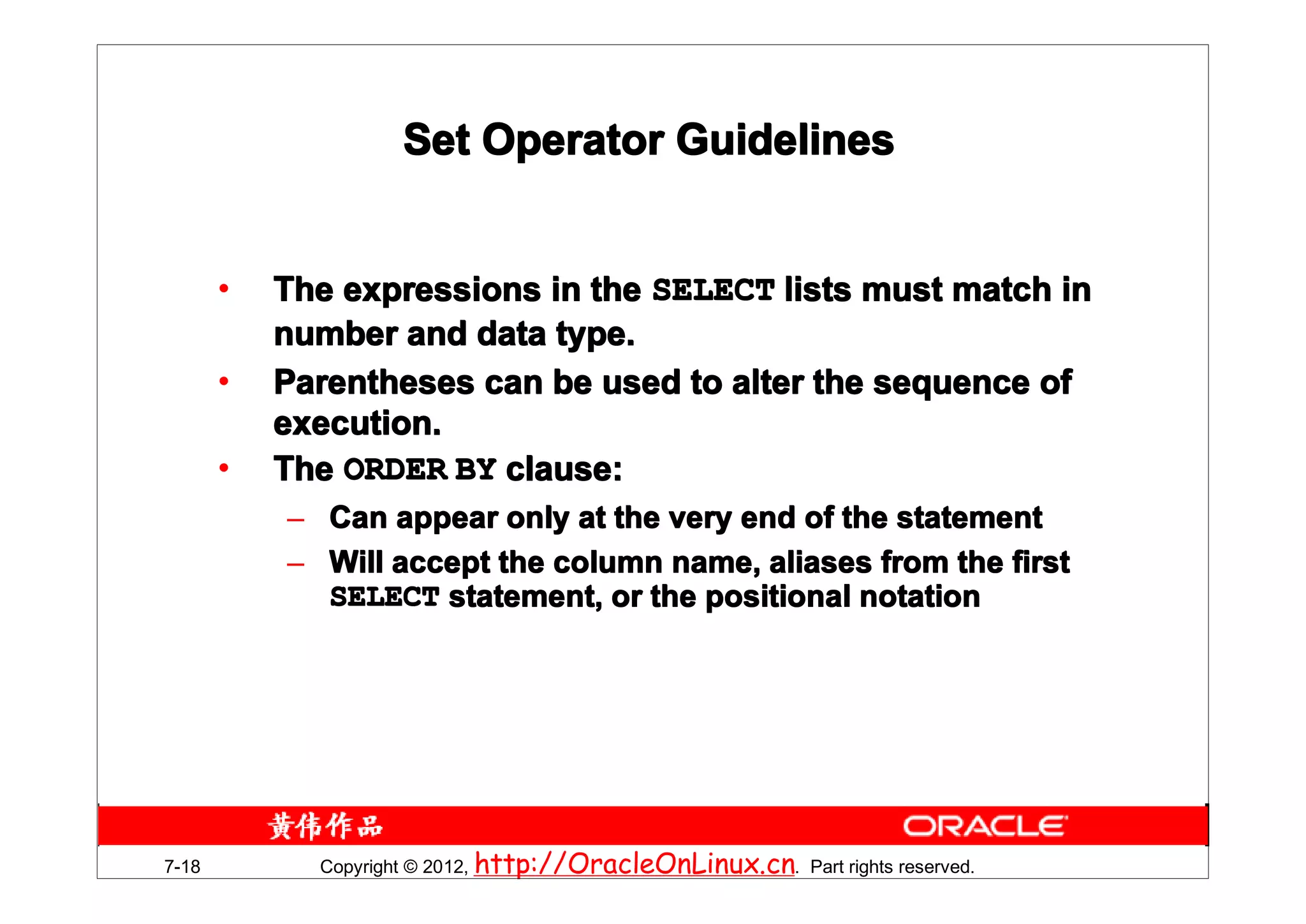 Set Operator Guidelines


       •   The expressions in the SELECT lists must match in
           number and data type.
       •   Parentheses can be used to alter the sequence of
           execution.
       •   The ORDER BY clause:
           – Can appear only at the very end of the statement
           – Will accept the column name, aliases from the first
             SELECT statement, or the positional notation




7-18         Copyright © 2012, http://OracleOnLinux.cn. Part rights reserved.
 