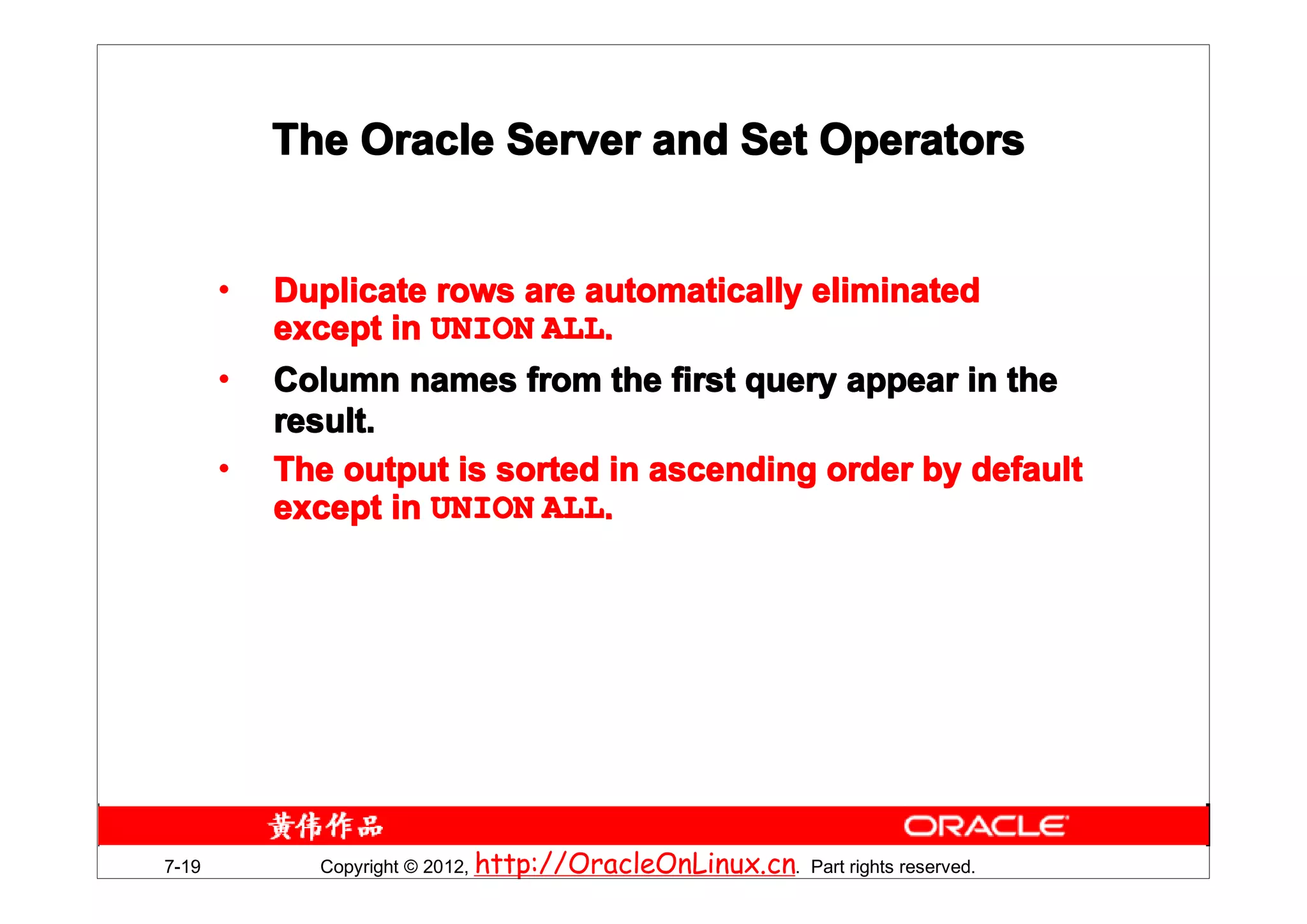 The Oracle Server and Set Operators


       •   Duplicate rows are automatically eliminated
           except in UNION ALL.
       •   Column names from the first query appear in the
           result.
       •   The output is sorted in ascending order by default
           except in UNION ALL.




7-19         Copyright © 2012, http://OracleOnLinux.cn. Part rights reserved.
 