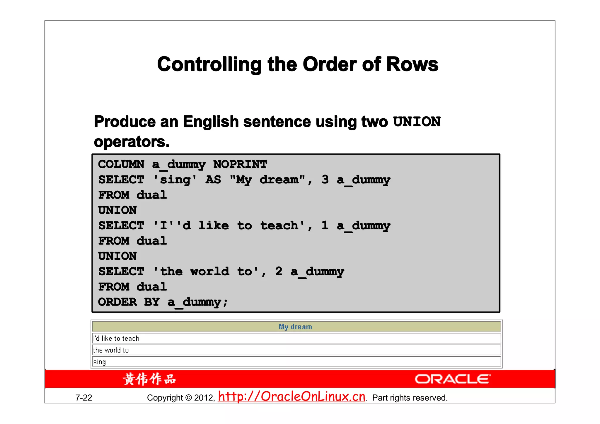 Controlling the Order of Rows

       Produce an English sentence using two UNION
       operators.
       COLUMN a_dummy NOPRINT
       SELECT 'sing' AS "My dream", 3 a_dummy
       FROM dual
       UNION
       SELECT 'I''d like to teach', 1 a_dummy
       FROM dual
       UNION
       SELECT 'the world to', 2 a_dummy
       FROM dual
       ORDER BY a_dummy;




7-22         Copyright © 2012, http://OracleOnLinux.cn. Part rights reserved.
 